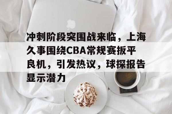 九游账号登录中心官网-冲刺阶段突围战来临，上海久事围绕CBA常规赛扳平良机，引发热议，球探报告显示潜力的简单介绍